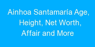 Ainhoa Santamaría Age, Height, Net Worth, Affair and More
