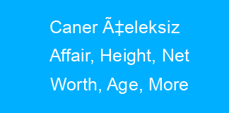 Caner Ã‡eleksiz Affair, Height, Net Worth, Age, More