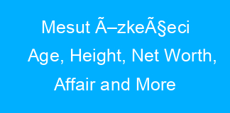Mesut Ã–zkeÃ§eci Age, Height, Net Worth, Affair and More