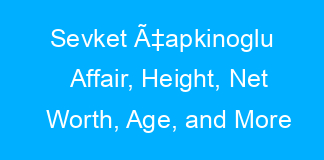 Sevket Ã‡apkinoglu Affair, Height, Net Worth, Age, and More
