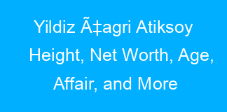 Yildiz Ã‡agri Atiksoy Height, Net Worth, Age, Affair, and More